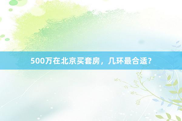 500万在北京买套房，几环最合适？